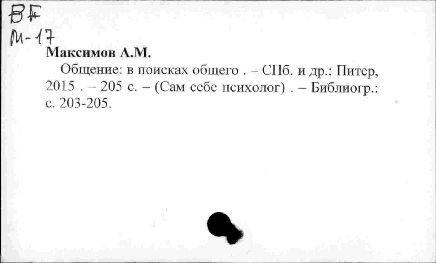 ﻿^14- ^^}-
Максимов А.М.
Общение: в поисках общего . - СПб. и др.: Питер, 2015 . - 205 с. - (Сам себе психолог) . - Библиогр.: с. 203-205.